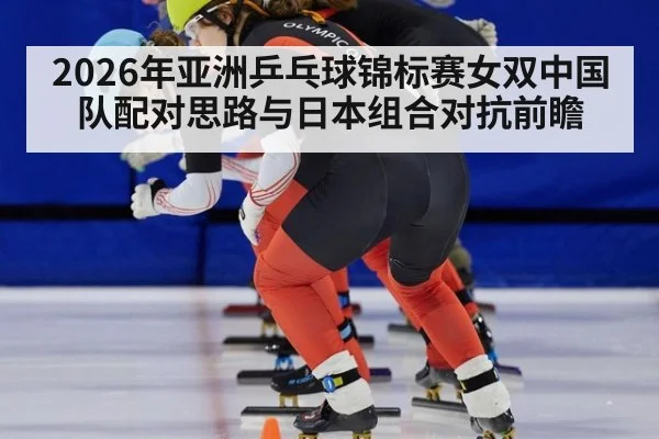 2026年亚洲乒乓球锦标赛女双中国队配对思路与日本组合对抗前瞻