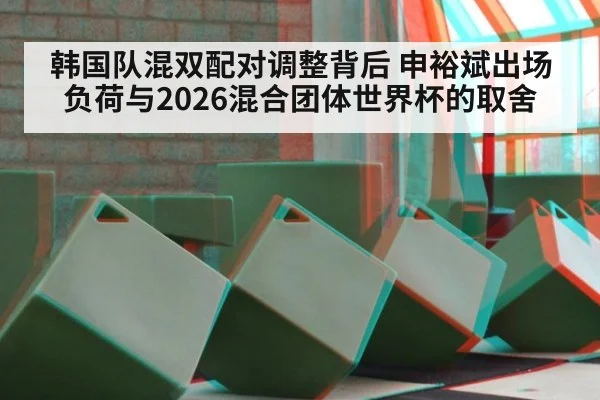 韩国队混双配对调整背后 申裕斌出场负荷与2026混合团体世界杯的取舍